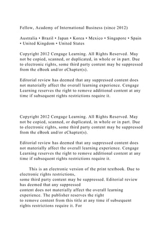 Fellow, Academy of International Business (since 2012)
Australia • Brazil • Japan • Korea • Mexico • Singapore • Spain
• United Kingdom • United States
Copyright 2012 Cengage Learning. All Rights Reserved. May
not be copied, scanned, or duplicated, in whole or in part. Due
to electronic rights, some third party content may be suppressed
from the eBook and/or eChapter(s).
Editorial review has deemed that any suppressed content does
not materially affect the overall learning experience. Cengage
Learning reserves the right to remove additional content at any
time if subsequent rights restrictions require it.
Copyright 2012 Cengage Learning. All Rights Reserved. May
not be copied, scanned, or duplicated, in whole or in part. Due
to electronic rights, some third party content may be suppressed
from the eBook and/or eChapter(s).
Editorial review has deemed that any suppressed content does
not materially affect the overall learning experience. Cengage
Learning reserves the right to remove additional content at any
time if subsequent rights restrictions require it.
This is an electronic version of the print textbook. Due to
electronic rights restrictions,
some third party content may be suppressed. Editorial review
has deemed that any suppressed
content does not materially affect the overall learning
experience. The publisher reserves the right
to remove content from this title at any time if subsequent
rights restrictions require it. For
 