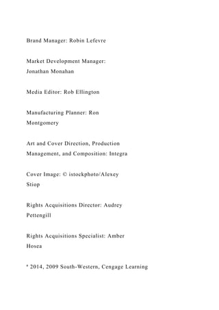 Brand Manager: Robin Lefevre
Market Development Manager:
Jonathan Monahan
Media Editor: Rob Ellington
Manufacturing Planner: Ron
Montgomery
Art and Cover Direction, Production
Management, and Composition: Integra
Cover Image: © istockphoto/Alexey
Stiop
Rights Acquisitions Director: Audrey
Pettengill
Rights Acquisitions Specialist: Amber
Hosea
ª 2014, 2009 South-Western, Cengage Learning
 