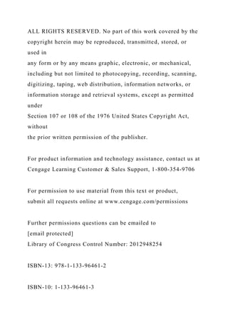 ALL RIGHTS RESERVED. No part of this work covered by the
copyright herein may be reproduced, transmitted, stored, or
used in
any form or by any means graphic, electronic, or mechanical,
including but not limited to photocopying, recording, scanning,
digitizing, taping, web distribution, information networks, or
information storage and retrieval systems, except as permitted
under
Section 107 or 108 of the 1976 United States Copyright Act,
without
the prior written permission of the publisher.
For product information and technology assistance, contact us at
Cengage Learning Customer & Sales Support, 1-800-354-9706
For permission to use material from this text or product,
submit all requests online at www.cengage.com/permissions
Further permissions questions can be emailed to
[email protected]
Library of Congress Control Number: 2012948254
ISBN-13: 978-1-133-96461-2
ISBN-10: 1-133-96461-3
 