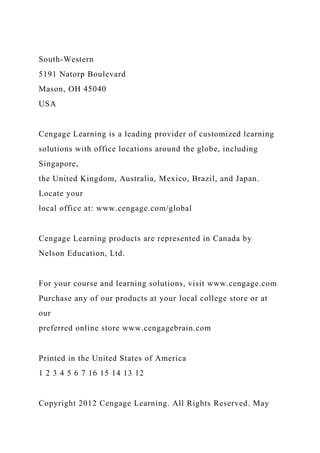 South-Western
5191 Natorp Boulevard
Mason, OH 45040
USA
Cengage Learning is a leading provider of customized learning
solutions with office locations around the globe, including
Singapore,
the United Kingdom, Australia, Mexico, Brazil, and Japan.
Locate your
local office at: www.cengage.com/global
Cengage Learning products are represented in Canada by
Nelson Education, Ltd.
For your course and learning solutions, visit www.cengage.com
Purchase any of our products at your local college store or at
our
preferred online store www.cengagebrain.com
Printed in the United States of America
1 2 3 4 5 6 7 16 15 14 13 12
Copyright 2012 Cengage Learning. All Rights Reserved. May
 