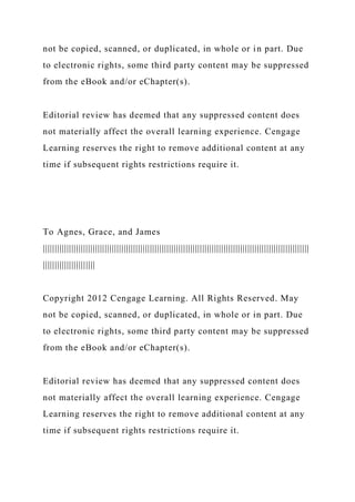 not be copied, scanned, or duplicated, in whole or in part. Due
to electronic rights, some third party content may be suppressed
from the eBook and/or eChapter(s).
Editorial review has deemed that any suppressed content does
not materially affect the overall learning experience. Cengage
Learning reserves the right to remove additional content at any
time if subsequent rights restrictions require it.
To Agnes, Grace, and James
||||||||||||||||||||||||||||||||||||||||||||||||||||||||||||||||||||||||||||||||||||||||||||||||||||||||||||||||
||||||||||||||||||||||
Copyright 2012 Cengage Learning. All Rights Reserved. May
not be copied, scanned, or duplicated, in whole or in part. Due
to electronic rights, some third party content may be suppressed
from the eBook and/or eChapter(s).
Editorial review has deemed that any suppressed content does
not materially affect the overall learning experience. Cengage
Learning reserves the right to remove additional content at any
time if subsequent rights restrictions require it.
 
