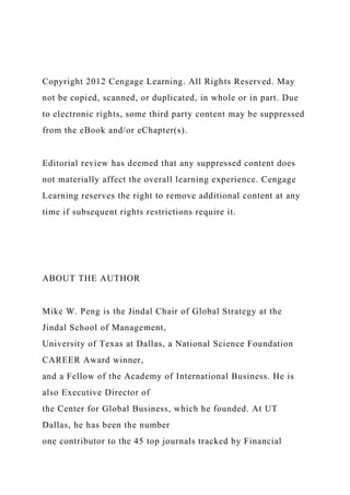 Copyright 2012 Cengage Learning. All Rights Reserved. May
not be copied, scanned, or duplicated, in whole or in part. Due
to electronic rights, some third party content may be suppressed
from the eBook and/or eChapter(s).
Editorial review has deemed that any suppressed content does
not materially affect the overall learning experience. Cengage
Learning reserves the right to remove additional content at any
time if subsequent rights restrictions require it.
ABOUT THE AUTHOR
Mike W. Peng is the Jindal Chair of Global Strategy at the
Jindal School of Management,
University of Texas at Dallas, a National Science Foundation
CAREER Award winner,
and a Fellow of the Academy of International Business. He is
also Executive Director of
the Center for Global Business, which he founded. At UT
Dallas, he has been the number
one contributor to the 45 top journals tracked by Financial
 