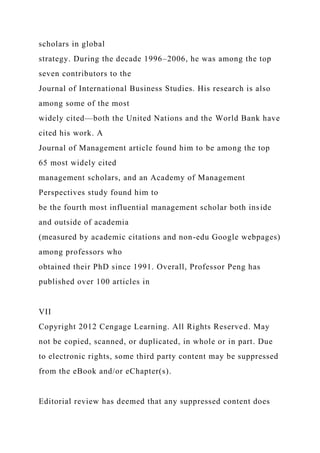 scholars in global
strategy. During the decade 1996–2006, he was among the top
seven contributors to the
Journal of International Business Studies. His research is also
among some of the most
widely cited—both the United Nations and the World Bank have
cited his work. A
Journal of Management article found him to be among the top
65 most widely cited
management scholars, and an Academy of Management
Perspectives study found him to
be the fourth most influential management scholar both inside
and outside of academia
(measured by academic citations and non-edu Google webpages)
among professors who
obtained their PhD since 1991. Overall, Professor Peng has
published over 100 articles in
VII
Copyright 2012 Cengage Learning. All Rights Reserved. May
not be copied, scanned, or duplicated, in whole or in part. Due
to electronic rights, some third party content may be suppressed
from the eBook and/or eChapter(s).
Editorial review has deemed that any suppressed content does
 