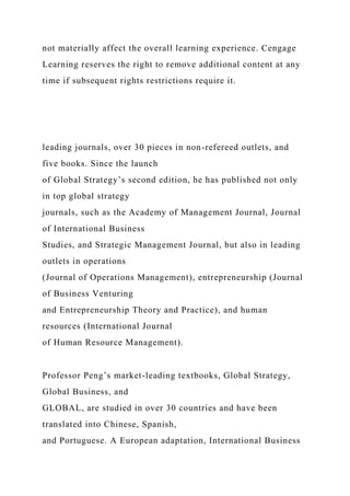 not materially affect the overall learning experience. Cengage
Learning reserves the right to remove additional content at any
time if subsequent rights restrictions require it.
leading journals, over 30 pieces in non-refereed outlets, and
five books. Since the launch
of Global Strategy’s second edition, he has published not only
in top global strategy
journals, such as the Academy of Management Journal, Journal
of International Business
Studies, and Strategic Management Journal, but also in leading
outlets in operations
(Journal of Operations Management), entrepreneurship (Journal
of Business Venturing
and Entrepreneurship Theory and Practice), and human
resources (International Journal
of Human Resource Management).
Professor Peng’s market-leading textbooks, Global Strategy,
Global Business, and
GLOBAL, are studied in over 30 countries and have been
translated into Chinese, Spanish,
and Portuguese. A European adaptation, International Business
 