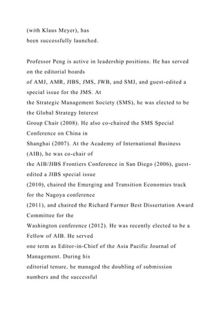 (with Klaus Meyer), has
been successfully launched.
Professor Peng is active in leadership positions. He has served
on the editorial boards
of AMJ, AMR, JIBS, JMS, JWB, and SMJ, and guest-edited a
special issue for the JMS. At
the Strategic Management Society (SMS), he was elected to be
the Global Strategy Interest
Group Chair (2008). He also co-chaired the SMS Special
Conference on China in
Shanghai (2007). At the Academy of International Business
(AIB), he was co-chair of
the AIB/JIBS Frontiers Conference in San Diego (2006), guest-
edited a JIBS special issue
(2010), chaired the Emerging and Transition Economies track
for the Nagoya conference
(2011), and chaired the Richard Farmer Best Dissertation Award
Committee for the
Washington conference (2012). He was recently elected to be a
Fellow of AIB. He served
one term as Editor-in-Chief of the Asia Pacific Journal of
Management. During his
editorial tenure, he managed the doubling of submission
numbers and the successful
 