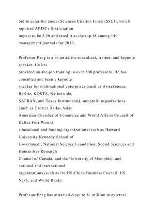 bid to enter the Social Sciences Citation Index (SSCI), which
reported APJM’s first citation
impact to be 3.36 and rated it as the top 18 among 140
management journals for 2010.
Professor Peng is also an active consultant, trainer, and keynote
speaker. He has
provided on-the-job training to over 300 professors. He has
consulted and been a keynote
speaker for multinational enterprises (such as AstraZeneca,
Berlitz, KOSTA, Nationwide,
SAFRAN, and Texas Instruments), nonprofit organizations
(such as Greater Dallas Asian
American Chamber of Commerce and World Affairs Council of
Dallas-Fort Worth),
educational and funding organizations (such as Harvard
University Kennedy School of
Government, National Science Foundation, Social Sciences and
Humanities Research
Council of Canada, and the University of Memphis), and
national and international
organizations (such as the US-China Business Council, US
Navy, and World Bank).
Professor Peng has attracted close to $1 million in external
 