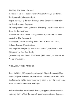 funding. His honors include
a National Science Foundation CAREER Grant, a US Small
Business Administration Best
Paper Award, a (lifetime) Distinguished Scholar Award from
the Southwestern Academy
of Management, and a (lifetime) Scholarly Contribution Award
from the International
Association for Chinese Management Research. He has been
quoted in The Economist,
Newsweek, Dallas Morning News, Smart Business Dallas,
Atlanta Journal-Constitution,
The Exporter Magazine, The World Journal, Business Times
(Singapore), Sing Tao Daily
(Vancouver), and Brasil Econômico (São Paulo), as well as on
Voice of America.
VIII ABOUT THE AUTHOR
Copyright 2012 Cengage Learning. All Rights Reserved. May
not be copied, scanned, or duplicated, in whole or in part. Due
to electronic rights, some third party content may be suppressed
from the eBook and/or eChapter(s).
Editorial review has deemed that any suppressed content does
not materially affect the overall learning experience. Cengage
 