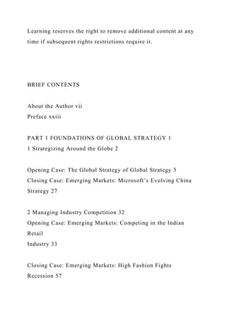 Learning reserves the right to remove additional content at any
time if subsequent rights restrictions require it.
BRIEF CONTENTS
About the Author vii
Preface xxiii
PART 1 FOUNDATIONS OF GLOBAL STRATEGY 1
1 Strategizing Around the Globe 2
Opening Case: The Global Strategy of Global Strategy 3
Closing Case: Emerging Markets: Microsoft’s Evolving China
Strategy 27
2 Managing Industry Competition 32
Opening Case: Emerging Markets: Competing in the Indian
Retail
Industry 33
Closing Case: Emerging Markets: High Fashion Fights
Recession 57
 