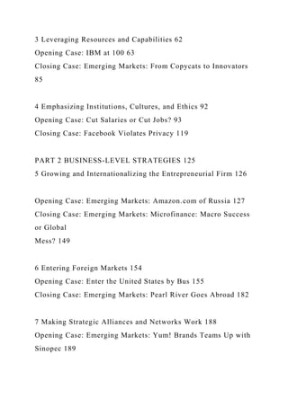 3 Leveraging Resources and Capabilities 62
Opening Case: IBM at 100 63
Closing Case: Emerging Markets: From Copycats to Innovators
85
4 Emphasizing Institutions, Cultures, and Ethics 92
Opening Case: Cut Salaries or Cut Jobs? 93
Closing Case: Facebook Violates Privacy 119
PART 2 BUSINESS-LEVEL STRATEGIES 125
5 Growing and Internationalizing the Entrepreneurial Firm 126
Opening Case: Emerging Markets: Amazon.com of Russia 127
Closing Case: Emerging Markets: Microfinance: Macro Success
or Global
Mess? 149
6 Entering Foreign Markets 154
Opening Case: Enter the United States by Bus 155
Closing Case: Emerging Markets: Pearl River Goes Abroad 182
7 Making Strategic Alliances and Networks Work 188
Opening Case: Emerging Markets: Yum! Brands Teams Up with
Sinopec 189
 