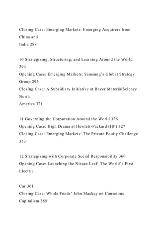 Closing Case: Emerging Markets: Emerging Acquirers from
China and
India 288
10 Strategizing, Structuring, and Learning Around the World
294
Opening Case: Emerging Markets: Samsung’s Global Strategy
Group 295
Closing Case: A Subsidiary Initiative at Bayer MaterialScience
North
America 321
11 Governing the Corporation Around the World 326
Opening Case: High Drama at Hewlett-Packard (HP) 327
Closing Case: Emerging Markets: The Private Equity Challenge
353
12 Strategizing with Corporate Social Responsibility 360
Opening Case: Launching the Nissan Leaf: The World’s First
Electric
Car 361
Closing Case: Whole Foods’ John Mackey on Conscious
Capitalism 385
 
