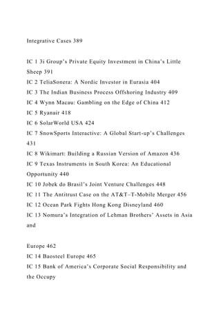 Integrative Cases 389
IC 1 3i Group’s Private Equity Investment in China’s Little
Sheep 391
IC 2 TeliaSonera: A Nordic Investor in Eurasia 404
IC 3 The Indian Business Process Offshoring Industry 409
IC 4 Wynn Macau: Gambling on the Edge of China 412
IC 5 Ryanair 418
IC 6 SolarWorld USA 424
IC 7 SnowSports Interactive: A Global Start-up’s Challenges
431
IC 8 Wikimart: Building a Russian Version of Amazon 436
IC 9 Texas Instruments in South Korea: An Educational
Opportunity 440
IC 10 Jobek do Brasil’s Joint Venture Challenges 448
IC 11 The Antitrust Case on the AT&T–T-Mobile Merger 456
IC 12 Ocean Park Fights Hong Kong Disneyland 460
IC 13 Nomura’s Integration of Lehman Brothers’ Assets in Asia
and
Europe 462
IC 14 Baosteel Europe 465
IC 15 Bank of America’s Corporate Social Responsibility and
the Occupy
 