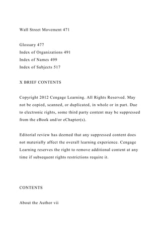 Wall Street Movement 471
Glossary 477
Index of Organizations 491
Index of Names 499
Index of Subjects 517
X BRIEF CONTENTS
Copyright 2012 Cengage Learning. All Rights Reserved. May
not be copied, scanned, or duplicated, in whole or in part. Due
to electronic rights, some third party content may be suppressed
from the eBook and/or eChapter(s).
Editorial review has deemed that any suppressed content does
not materially affect the overall learning experience. Cengage
Learning reserves the right to remove additional content at any
time if subsequent rights restrictions require it.
CONTENTS
About the Author vii
 