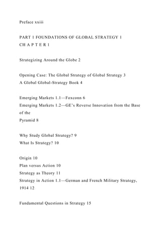 Preface xxiii
PART 1 FOUNDATIONS OF GLOBAL STRATEGY 1
CH A P T E R 1
Strategizing Around the Globe 2
Opening Case: The Global Strategy of Global Strategy 3
A Global Global-Strategy Book 4
Emerging Markets 1.1—Foxconn 6
Emerging Markets 1.2—GE’s Reverse Innovation from the Base
of the
Pyramid 8
Why Study Global Strategy? 9
What Is Strategy? 10
Origin 10
Plan versus Action 10
Strategy as Theory 11
Strategy in Action 1.1—German and French Military Strategy,
1914 12
Fundamental Questions in Strategy 15
 