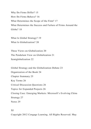 Why Do Firms Differ? 15
How Do Firms Behave? 16
What Determines the Scope of the Firm? 17
What Determines the Success and Failure of Firms Around the
Globe? 18
What Is Global Strategy? 19
What Is Globalization? 20
Three Views on Globalization 20
The Pendulum View on Globalization 21
Semiglobalization 22
Global Strategy and the Globalization Debate 23
Organization of the Book 24
Chapter Summary 25
Key Terms 26
Critical Discussion Questions 26
Topics for Expanded Projects 26
Closing Case: Emerging Markets: Microsoft’s Evolving China
Strategy 27
Notes 29
XI
Copyright 2012 Cengage Learning. All Rights Reserved. May
 