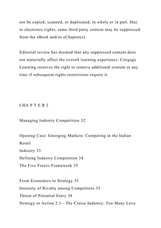 not be copied, scanned, or duplicated, in whole or in part. Due
to electronic rights, some third party content may be suppressed
from the eBook and/or eChapter(s).
Editorial review has deemed that any suppressed content does
not materially affect the overall learning experience. Cengage
Learning reserves the right to remove additional content at any
time if subsequent rights restrictions require it.
CHA P T E R 2
Managing Industry Competition 32
Opening Case: Emerging Markets: Competing in the Indian
Retail
Industry 33
Defining Industry Competition 34
The Five Forces Framework 35
From Economics to Strategy 35
Intensity of Rivalry among Competitors 35
Threat of Potential Entry 38
Strategy in Action 2.1—The Cruise Industry: Too Many Love
 