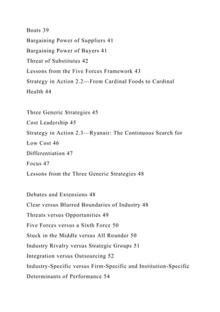 Boats 39
Bargaining Power of Suppliers 41
Bargaining Power of Buyers 41
Threat of Substitutes 42
Lessons from the Five Forces Framework 43
Strategy in Action 2.2—From Cardinal Foods to Cardinal
Health 44
Three Generic Strategies 45
Cost Leadership 45
Strategy in Action 2.3—Ryanair: The Continuous Search for
Low Cost 46
Differentiation 47
Focus 47
Lessons from the Three Generic Strategies 48
Debates and Extensions 48
Clear versus Blurred Boundaries of Industry 48
Threats versus Opportunities 49
Five Forces versus a Sixth Force 50
Stuck in the Middle versus All Rounder 50
Industry Rivalry versus Strategic Groups 51
Integration versus Outsourcing 52
Industry-Specific versus Firm-Specific and Institution-Specific
Determinants of Performance 54
 
