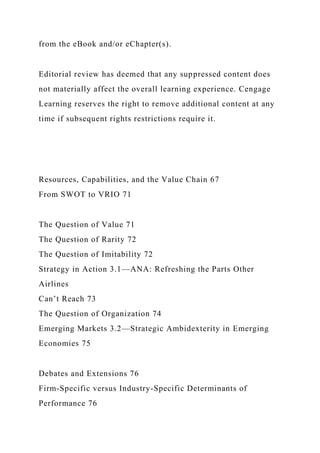 from the eBook and/or eChapter(s).
Editorial review has deemed that any suppressed content does
not materially affect the overall learning experience. Cengage
Learning reserves the right to remove additional content at any
time if subsequent rights restrictions require it.
Resources, Capabilities, and the Value Chain 67
From SWOT to VRIO 71
The Question of Value 71
The Question of Rarity 72
The Question of Imitability 72
Strategy in Action 3.1—ANA: Refreshing the Parts Other
Airlines
Can’t Reach 73
The Question of Organization 74
Emerging Markets 3.2—Strategic Ambidexterity in Emerging
Economies 75
Debates and Extensions 76
Firm-Specific versus Industry-Specific Determinants of
Performance 76
 