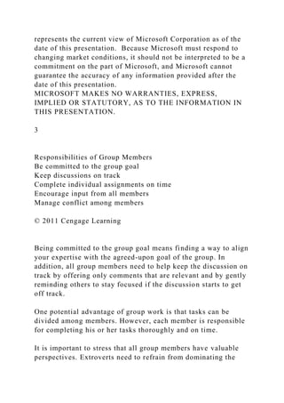 represents the current view of Microsoft Corporation as of the
date of this presentation. Because Microsoft must respond to
changing market conditions, it should not be interpreted to be a
commitment on the part of Microsoft, and Microsoft cannot
guarantee the accuracy of any information provided after the
date of this presentation.
MICROSOFT MAKES NO WARRANTIES, EXPRESS,
IMPLIED OR STATUTORY, AS TO THE INFORMATION IN
THIS PRESENTATION.
3
Responsibilities of Group Members
Be committed to the group goal
Keep discussions on track
Complete individual assignments on time
Encourage input from all members
Manage conflict among members
© 2011 Cengage Learning
Being committed to the group goal means finding a way to align
your expertise with the agreed-upon goal of the group. In
addition, all group members need to help keep the discussion on
track by offering only comments that are relevant and by gently
reminding others to stay focused if the discussion starts to get
off track.
One potential advantage of group work is that tasks can be
divided among members. However, each member is responsible
for completing his or her tasks thoroughly and on time.
It is important to stress that all group members have valuable
perspectives. Extroverts need to refrain from dominating the
 