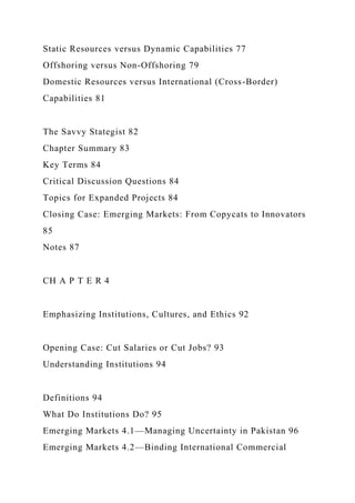 Static Resources versus Dynamic Capabilities 77
Offshoring versus Non-Offshoring 79
Domestic Resources versus International (Cross-Border)
Capabilities 81
The Savvy Stategist 82
Chapter Summary 83
Key Terms 84
Critical Discussion Questions 84
Topics for Expanded Projects 84
Closing Case: Emerging Markets: From Copycats to Innovators
85
Notes 87
CH A P T E R 4
Emphasizing Institutions, Cultures, and Ethics 92
Opening Case: Cut Salaries or Cut Jobs? 93
Understanding Institutions 94
Definitions 94
What Do Institutions Do? 95
Emerging Markets 4.1—Managing Uncertainty in Pakistan 96
Emerging Markets 4.2—Binding International Commercial
 