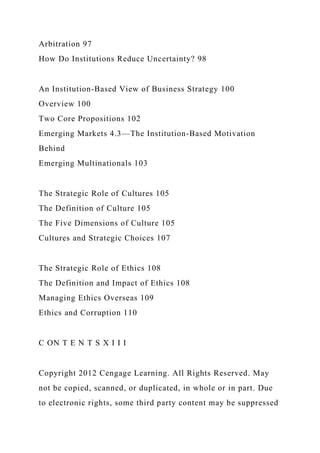Arbitration 97
How Do Institutions Reduce Uncertainty? 98
An Institution-Based View of Business Strategy 100
Overview 100
Two Core Propositions 102
Emerging Markets 4.3—The Institution-Based Motivation
Behind
Emerging Multinationals 103
The Strategic Role of Cultures 105
The Definition of Culture 105
The Five Dimensions of Culture 105
Cultures and Strategic Choices 107
The Strategic Role of Ethics 108
The Definition and Impact of Ethics 108
Managing Ethics Overseas 109
Ethics and Corruption 110
C ON T E N T S X I I I
Copyright 2012 Cengage Learning. All Rights Reserved. May
not be copied, scanned, or duplicated, in whole or in part. Due
to electronic rights, some third party content may be suppressed
 