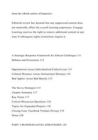 from the eBook and/or eChapter(s).
Editorial review has deemed that any suppressed content does
not materially affect the overall learning experience. Cengage
Learning reserves the right to remove additional content at any
time if subsequent rights restrictions require it.
A Strategic Response Framework for Ethical Challenges 111
Debates and Extensions 113
Opportunism versus Individualism/Collectivism 113
Cultural Distance versus Institutional Distance 114
Bad Apples versus Bad Barrels 115
The Savvy Strategist 115
Chapter Summary 117
Key Terms 117
Critical Discussion Questions 118
Topics for Expanded Projects 118
Closing Case: Facebook Violates Privacy 119
Notes 120
PART 2 BUSINESS-LEVEL STRATEGIES 125
 