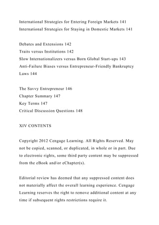 International Strategies for Entering Foreign Markets 141
International Strategies for Staying in Domestic Markets 141
Debates and Extensions 142
Traits versus Institutions 142
Slow Internationalizers versus Born Global Start-ups 143
Anti-Failure Biases versus Entrepreneur-Friendly Bankruptcy
Laws 144
The Savvy Entrepreneur 146
Chapter Summary 147
Key Terms 147
Critical Discussion Questions 148
XIV CONTENTS
Copyright 2012 Cengage Learning. All Rights Reserved. May
not be copied, scanned, or duplicated, in whole or in part. Due
to electronic rights, some third party content may be suppressed
from the eBook and/or eChapter(s).
Editorial review has deemed that any suppressed content does
not materially affect the overall learning experience. Cengage
Learning reserves the right to remove additional content at any
time if subsequent rights restrictions require it.
 