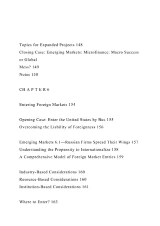 Topics for Expanded Projects 148
Closing Case: Emerging Markets: Microfinance: Macro Success
or Global
Mess? 149
Notes 150
CH A P T E R 6
Entering Foreign Markets 154
Opening Case: Enter the United States by Bus 155
Overcoming the Liability of Foreignness 156
Emerging Markets 6.1—Russian Firms Spread Their Wings 157
Understanding the Propensity to Internationalize 158
A Comprehensive Model of Foreign Market Entries 159
Industry-Based Considerations 160
Resource-Based Considerations 160
Institution-Based Considerations 161
Where to Enter? 163
 