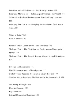 Location-Specific Advantages and Strategic Goals 163
Emerging Markets 6.2—Dubai Airport Connects the World 164
Cultural/Institutional Distances and Foreign Entry Locations
166
Emerging Markets 6.3—Emerging Multinationals from South
Africa 167
When to Enter? 168
How to Enter? 170
Scale of Entry: Commitment and Experience 170
Modes of Entry: The First Step on Equity versus Non-equity
Modes 170
Modes of Entry: The Second Step on Making Actual Selections
174
Debates and Extensions 176
Liability versus Asset of Foreignness 177
Global versus Regional Geographic Diversification 177
Old-line versus Emerging Multinationals: OLI versus LLL 178
The Savvy Strategist 179
Chapter Summary 180
Key Terms 181
Critical Discussion Questions 181
 