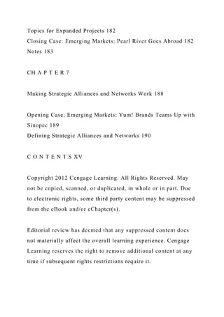 Topics for Expanded Projects 182
Closing Case: Emerging Markets: Pearl River Goes Abroad 182
Notes 183
CH A P T E R 7
Making Strategic Alliances and Networks Work 188
Opening Case: Emerging Markets: Yum! Brands Teams Up with
Sinopec 189
Defining Strategic Alliances and Networks 190
C O N T E N T S XV
Copyright 2012 Cengage Learning. All Rights Reserved. May
not be copied, scanned, or duplicated, in whole or in part. Due
to electronic rights, some third party content may be suppressed
from the eBook and/or eChapter(s).
Editorial review has deemed that any suppressed content does
not materially affect the overall learning experience. Cengage
Learning reserves the right to remove additional content at any
time if subsequent rights restrictions require it.
 