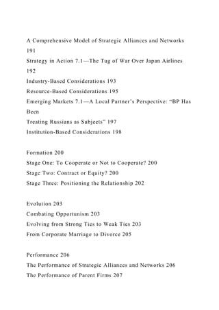 A Comprehensive Model of Strategic Alliances and Networks
191
Strategy in Action 7.1—The Tug of War Over Japan Airlines
192
Industry-Based Considerations 193
Resource-Based Considerations 195
Emerging Markets 7.1—A Local Partner’s Perspective: “BP Has
Been
Treating Russians as Subjects” 197
Institution-Based Considerations 198
Formation 200
Stage One: To Cooperate or Not to Cooperate? 200
Stage Two: Contract or Equity? 200
Stage Three: Positioning the Relationship 202
Evolution 203
Combating Opportunism 203
Evolving from Strong Ties to Weak Ties 203
From Corporate Marriage to Divorce 205
Performance 206
The Performance of Strategic Alliances and Networks 206
The Performance of Parent Firms 207
 