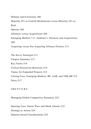 Debates and Extensions 208
Majority JVs as Control Mechanisms versus Minority JVs as
Real
Options 208
Alliances versus Acquisitions 209
Emerging Markets 7.2—Embraer’s Alliances and Acquisitions
209
Acquiring versus Not Acquiring Alliance Partners 211
The Savvy Strategist 211
Chapter Summary 213
Key Terms 214
Critical Discussion Questions 214
Topics for Expanded Projects 214
Closing Case: Emerging Markets: BP, AAR, and TNK-BP 215
Notes 217
CHA P T E R 8
Managing Global Competitive Dynamics 222
Opening Case: Patent Wars and Shark Attacks 223
Strategy as Action 224
Industry-based Considerations 225
 