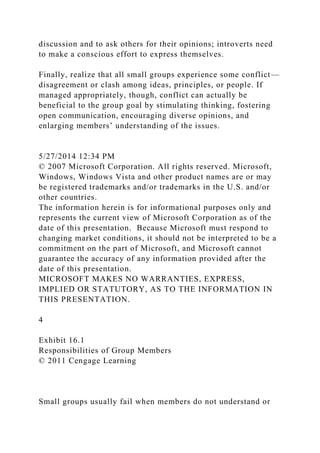 discussion and to ask others for their opinions; introverts need
to make a conscious effort to express themselves.
Finally, realize that all small groups experience some conflict—
disagreement or clash among ideas, principles, or people. If
managed appropriately, though, conflict can actually be
beneficial to the group goal by stimulating thinking, fostering
open communication, encouraging diverse opinions, and
enlarging members’ understanding of the issues.
5/27/2014 12:34 PM
© 2007 Microsoft Corporation. All rights reserved. Microsoft,
Windows, Windows Vista and other product names are or may
be registered trademarks and/or trademarks in the U.S. and/or
other countries.
The information herein is for informational purposes only and
represents the current view of Microsoft Corporation as of the
date of this presentation. Because Microsoft must respond to
changing market conditions, it should not be interpreted to be a
commitment on the part of Microsoft, and Microsoft cannot
guarantee the accuracy of any information provided after the
date of this presentation.
MICROSOFT MAKES NO WARRANTIES, EXPRESS,
IMPLIED OR STATUTORY, AS TO THE INFORMATION IN
THIS PRESENTATION.
4
Exhibit 16.1
Responsibilities of Group Members
© 2011 Cengage Learning
Small groups usually fail when members do not understand or
 