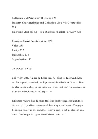Collusion and Prisoners’ Dilemma 225
Industry Characteristics and Collusion vis-à-vis Competition
229
Emerging Markets 8.1—Is a Diamond (Cartel) Forever? 228
Resource-based Considerations 231
Value 231
Rarity 232
Imitability 232
Organization 232
XVI CONTENTS
Copyright 2012 Cengage Learning. All Rights Reserved. May
not be copied, scanned, or duplicated, in whole or in part. Due
to electronic rights, some third party content may be suppressed
from the eBook and/or eChapter(s).
Editorial review has deemed that any suppressed content does
not materially affect the overall learning experience. Cengage
Learning reserves the right to remove additional content at any
time if subsequent rights restrictions require it.
 