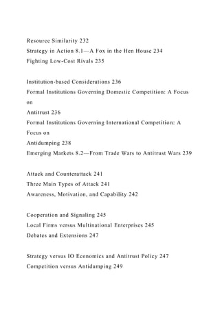 Resource Similarity 232
Strategy in Action 8.1—A Fox in the Hen House 234
Fighting Low-Cost Rivals 235
Institution-based Considerations 236
Formal Institutions Governing Domestic Competition: A Focus
on
Antitrust 236
Formal Institutions Governing International Competition: A
Focus on
Antidumping 238
Emerging Markets 8.2—From Trade Wars to Antitrust Wars 239
Attack and Counterattack 241
Three Main Types of Attack 241
Awareness, Motivation, and Capability 242
Cooperation and Signaling 245
Local Firms versus Multinational Enterprises 245
Debates and Extensions 247
Strategy versus IO Economics and Antitrust Policy 247
Competition versus Antidumping 249
 