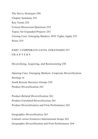The Savvy Strategist 249
Chapter Summary 251
Key Terms 252
Critical Discussion Questions 252
Topics for Expanded Projects 252
Closing Case: Emerging Markets: HTC Fights Apple 253
Notes 255
PART 3 CORPORATE-LEVEL STRATEGIES 257
CH A P T E R 9
Diversifying, Acquiring, and Restructuring 258
Opening Case: Emerging Markets: Corporate Diversification
Strategy in
South Korean Business Groups 259
Product Diversification 261
Product-Related Diversification 261
Product-Unrelated Diversification 261
Product Diversification and Firm Performance 262
Geographic Diversification 263
Limited versus Extensive International Scope 263
Geographic Diversification and Firm Performance 264
 