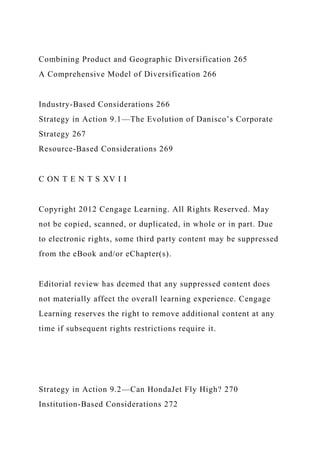 Combining Product and Geographic Diversification 265
A Comprehensive Model of Diversification 266
Industry-Based Considerations 266
Strategy in Action 9.1—The Evolution of Danisco’s Corporate
Strategy 267
Resource-Based Considerations 269
C ON T E N T S XV I I
Copyright 2012 Cengage Learning. All Rights Reserved. May
not be copied, scanned, or duplicated, in whole or in part. Due
to electronic rights, some third party content may be suppressed
from the eBook and/or eChapter(s).
Editorial review has deemed that any suppressed content does
not materially affect the overall learning experience. Cengage
Learning reserves the right to remove additional content at any
time if subsequent rights restrictions require it.
Strategy in Action 9.2—Can HondaJet Fly High? 270
Institution-Based Considerations 272
 