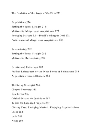 The Evolution of the Scope of the Firm 273
Acquisitions 276
Setting the Terms Straight 276
Motives for Mergers and Acquisitions 277
Emerging Markets 9.1—Brazil’s Whopper Deal 278
Performance of Mergers and Acquisitions 280
Restructuring 282
Setting the Terms Straight 282
Motives for Restructuring 282
Debates and Extensions 283
Product Relatedness versus Other Forms of Relatedness 283
Acquisitions versus Alliances 284
The Savvy Strategist 284
Chapter Summary 285
Key Terms 286
Critical Discussion Questions 287
Topics for Expanded Projects 287
Closing Case: Emerging Markets: Emerging Acquirers from
China and
India 288
Notes 290
 