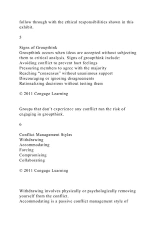 follow through with the ethical responsibilities shown in this
exhibit.
5
Signs of Groupthink
Groupthink occurs when ideas are accepted without subjecting
them to critical analysis. Signs of groupthink include:
Avoiding conflict to prevent hurt feelings
Pressuring members to agree with the majority
Reaching “consensus” without unanimous support
Discouraging or ignoring disagreements
Rationalizing decisions without testing them
© 2011 Cengage Learning
Groups that don’t experience any conflict run the risk of
engaging in groupthink.
6
Conflict Management Styles
Withdrawing
Accommodating
Forcing
Compromising
Collaborating
© 2011 Cengage Learning
Withdrawing involves physically or psychologically removing
yourself from the conflict.
Accommodating is a passive conflict management style of
 