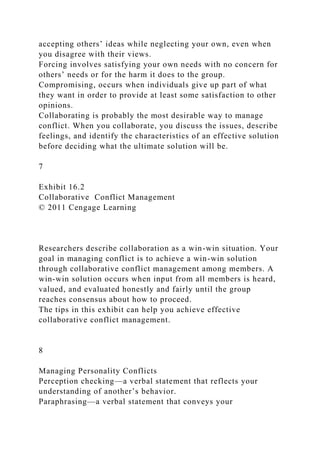 accepting others’ ideas while neglecting your own, even when
you disagree with their views.
Forcing involves satisfying your own needs with no concern for
others’ needs or for the harm it does to the group.
Compromising, occurs when individuals give up part of what
they want in order to provide at least some satisfaction to other
opinions.
Collaborating is probably the most desirable way to manage
conflict. When you collaborate, you discuss the issues, describe
feelings, and identify the characteristics of an effective solution
before deciding what the ultimate solution will be.
7
Exhibit 16.2
Collaborative Conflict Management
© 2011 Cengage Learning
Researchers describe collaboration as a win-win situation. Your
goal in managing conflict is to achieve a win-win solution
through collaborative conflict management among members. A
win-win solution occurs when input from all members is heard,
valued, and evaluated honestly and fairly until the group
reaches consensus about how to proceed.
The tips in this exhibit can help you achieve effective
collaborative conflict management.
8
Managing Personality Conflicts
Perception checking—a verbal statement that reflects your
understanding of another’s behavior.
Paraphrasing—a verbal statement that conveys your
 