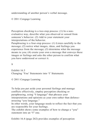 understanding of another person’s verbal message.
© 2011 Cengage Learning
Perception checking is a two-step process: (1) In a non-
evaluative way, describe what you observed or sensed from
someone’s behavior. (2) Add to your statement your
interpretations of the behavior.
Paraphrasing is a four-step process: (1) Listen carefully to the
message; (2) notice what images, ideas, and feelings you
experience from the message; (3) determine what the message
means to you; (4) create your own a message that conveys these
images or feelings and asks the other person to confirm what
you have understood or correct it.
9
Exhibit 16.3
Changing ‘You’ Statements into ‘I’ Statements
© 2011 Cengage Learning
To help you put aside your personal feelings and manage
conflicts effectively, employ perception checking or
paraphrasing, using “I language” that phrases your
interpretations and opinions as your own rather than defense-
arousing “you language.”
In other words, your language needs to reflect the fact that you
are responsible for your feelings.
The exhibit shows some examples of how to change a “you”
statement into an “I” one.
Exhibit 16.4 (page 262) provides examples of perception
 