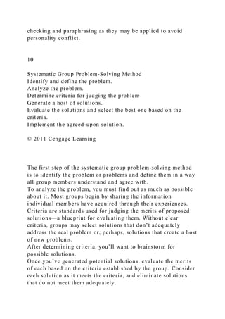 checking and paraphrasing as they may be applied to avoid
personality conflict.
10
Systematic Group Problem-Solving Method
Identify and define the problem.
Analyze the problem.
Determine criteria for judging the problem
Generate a host of solutions.
Evaluate the solutions and select the best one based on the
criteria.
Implement the agreed-upon solution.
© 2011 Cengage Learning
The first step of the systematic group problem-solving method
is to identify the problem or problems and define them in a way
all group members understand and agree with.
To analyze the problem, you must find out as much as possible
about it. Most groups begin by sharing the information
individual members have acquired through their experiences.
Criteria are standards used for judging the merits of proposed
solutions—a blueprint for evaluating them. Without clear
criteria, groups may select solutions that don’t adequately
address the real problem or, perhaps, solutions that create a host
of new problems.
After determining criteria, you’ll want to brainstorm for
possible solutions.
Once you’ve generated potential solutions, evaluate the merits
of each based on the criteria established by the group. Consider
each solution as it meets the criteria, and eliminate solutions
that do not meet them adequately.
 