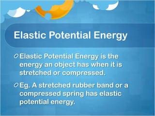 Elastic Potential Energy

 Elastic Potential Energy is the
 energy an object has when it is
 stretched or compressed.
 Eg. A stretched rubber band or a
 compressed spring has elastic
 potential energy.
 