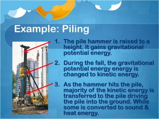 Example: Piling
        1. The pile hammer is raised to a
           height. It gains gravitational
           potential energy.
        2. During the fall, the gravitational
           potential energy energy is
           changed to kinetic energy.
        3. As the hammer hits the pile,
           majority of the kinetic energy is
           transferred to the pile driving
           the pile into the ground. While
           some is converted to sound &
           heat energy.
 