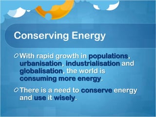 Conserving Energy
 With rapid growth in populations,
 urbanisation, industrialisation and
 globalisation, the world is
 consuming more energy.
 There is a need to conserve energy
 and use it wisely.
 
