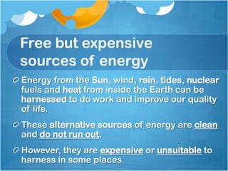 Free but expensive
sources of energy
Energy from the Sun, wind, rain, tides, nuclear
fuels and heat from inside the Earth can be
harnessed to do work and improve our quality
of life.
These alternative sources of energy are clean
and do not run out.
However, they are expensive or unsuitable to
harness in some places.
 