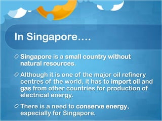 In Singapore….
 Singapore is a small country without
 natural resources.
 Although it is one of the major oil refinery
 centres of the world, it has to import oil and
 gas from other countries for production of
 electrical energy.
 There is a need to conserve energy,
 especially for Singapore.
 