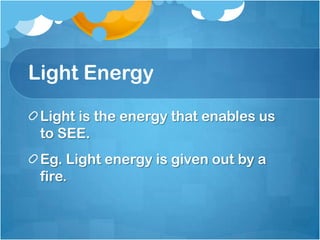 Light Energy

 Light is the energy that enables us
 to SEE.
 Eg. Light energy is given out by a
 fire.
 