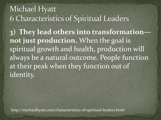 3) They lead others into transformation—
not just production. When the goal is
spiritual growth and health, production will
always be a natural outcome. People function
at their peak when they function out of
identity.
http://michaelhyatt.com/characteristics-of-spiritual-leaders.html
 