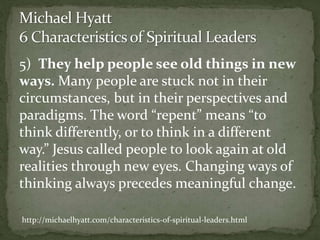 5) They help people see old things in new
ways. Many people are stuck not in their
circumstances, but in their perspectives and
paradigms. The word “repent” means “to
think differently, or to think in a different
way.” Jesus called people to look again at old
realities through new eyes. Changing ways of
thinking always precedes meaningful change.
http://michaelhyatt.com/characteristics-of-spiritual-leaders.html
 