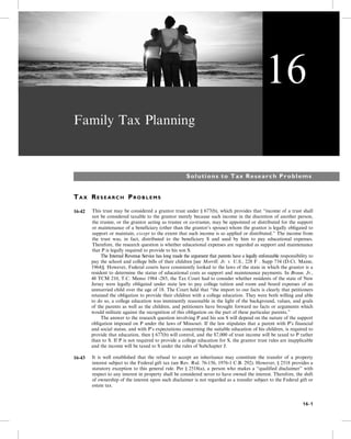Family Tax Planning
Solutions to Tax Research Problems
TA X RE S E A R C H PR O B L E M S
16-42 This trust may be considered a grantor trust under § 677(b), which provides that “income of a trust shall
not be considered taxable to the grantor merely because such income in the discretion of another person,
the trustee, or the grantor acting as trustee or co-trustee, may be appointed or distributed for the support
or maintenance of a beneficiary (other than the grantor’s spouse) whom the grantor is legally obligated to
support or maintain, except to the extent that such income is so applied or distributed.” The income from
the trust was, in fact, distributed to the beneficiary S and used by him to pay educational expenses.
Therefore, the research question is whether educational expenses are regarded as support and maintenance
that P is legally required to provide to his son S.
5- The Internal Revenue Service has long made the argument that parents have a legally enforceable responsibility to
pay the school and college bills of their children [see Morrill, Jr. v. U.S., 228 F . Supp 734 (D.Ct. Maine,
1964)]. However, Federal courts have consistently looked to the laws of the state in which the grantor is a
resident to determine the status of educational costs as support and maintenance payments. In Braun, Jr.,
48 TCM 210, T.C. Memo 1984 -285, the Tax Court had to consider whether residents of the state of New
Jersey were legally obligated under state law to pay college tuition and room and board expenses of an
unmarried child over the age of 18. The Court held that “the import to our facts is clearly that petitioners
retained the obligation to provide their children with a college education. They were both willing and able
to do so, a college education was imminently reasonable in the light of the background, values, and goals
of the parents as well as the children, and petitioners have brought forward no facts or arguments which
would militate against the recognition of this obligation on the part of these particular parents.”
5- The answer to the research question involving P and his son S will depend on the nature of the support
obligation imposed on P under the laws of Missouri. If the law stipulates that a parent with P’s financial
and social status, and with P’s expectations concerning the suitable education of his children, is required to
provide that education, then § 677(b) will control, and the $7,000 of trust income will be taxed to P rather
than to S. If P is not required to provide a college education for S, the grantor trust rules are inapplicable
and the income will be taxed to S under the rules of Subchapter J.
16-43 It is well established that the refusal to accept an inheritance may constitute the transfer of a property
interest subject to the Federal gift tax (see Rev. Rul. 76-156, 1976-1 C.B. 292). However, § 2518 provides a
statutory exception to this general rule. Per § 2518(a), a person who makes a “qualified disclaimer” with
respect to any interest in property shall be considered never to have owned the interest. Therefore, the shift
of ownership of the interest upon such disclaimer is not regarded as a transfer subject to the Federal gift or
estate tax.
16
16-1
 